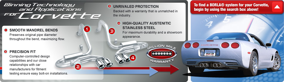 Winning Technology and Applications for Corvette -- 1.) SMOOTH MANDREL BENDS - Preserves original pipe diameter throughout the bend, maximizing flow. -- 2.) PRECISION FIT - Computer-controlled design capabilities and our close relationships with car manufacturers for fitment testing ensure easy bolt-on installations. -- 3.) UNRIVALED PROTECTION - Backed with a warranty that is unmatched in the industry. -- 4.) HIGH-QUALITY AUSTENITIC STAINLESS STEEL - For maximum durability and a showroom appearance.  -- MILLION MILE WARRANTY -- To find a BORLA system for your Corvette, begin by using the search box above!